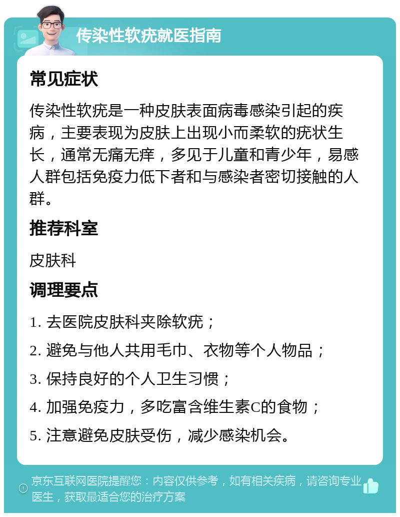 传染性软疣就医指南 常见症状 传染性软疣是一种皮肤表面病毒感染引起的疾病，主要表现为皮肤上出现小而柔软的疣状生长，通常无痛无痒，多见于儿童和青少年，易感人群包括免疫力低下者和与感染者密切接触的人群。 推荐科室 皮肤科 调理要点 1. 去医院皮肤科夹除软疣； 2. 避免与他人共用毛巾、衣物等个人物品； 3. 保持良好的个人卫生习惯； 4. 加强免疫力，多吃富含维生素C的食物； 5. 注意避免皮肤受伤，减少感染机会。