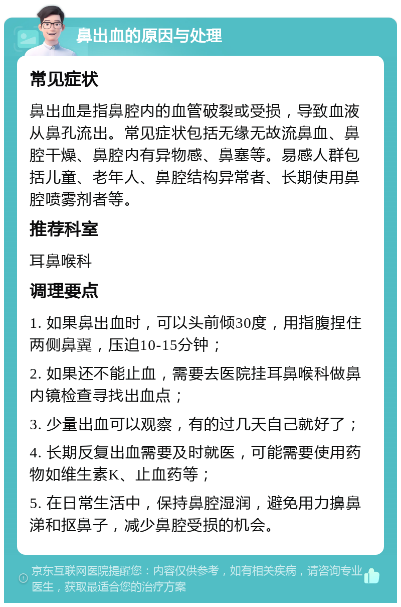 鼻出血的原因与处理 常见症状 鼻出血是指鼻腔内的血管破裂或受损，导致血液从鼻孔流出。常见症状包括无缘无故流鼻血、鼻腔干燥、鼻腔内有异物感、鼻塞等。易感人群包括儿童、老年人、鼻腔结构异常者、长期使用鼻腔喷雾剂者等。 推荐科室 耳鼻喉科 调理要点 1. 如果鼻出血时，可以头前倾30度，用指腹捏住两侧鼻翼，压迫10-15分钟； 2. 如果还不能止血，需要去医院挂耳鼻喉科做鼻内镜检查寻找出血点； 3. 少量出血可以观察，有的过几天自己就好了； 4. 长期反复出血需要及时就医，可能需要使用药物如维生素K、止血药等； 5. 在日常生活中，保持鼻腔湿润，避免用力擤鼻涕和抠鼻子，减少鼻腔受损的机会。