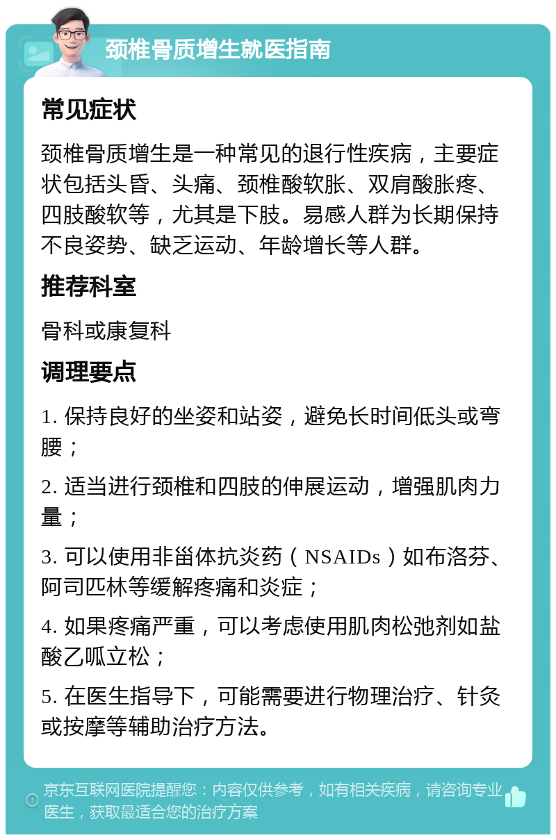 颈椎骨质增生就医指南 常见症状 颈椎骨质增生是一种常见的退行性疾病，主要症状包括头昏、头痛、颈椎酸软胀、双肩酸胀疼、四肢酸软等，尤其是下肢。易感人群为长期保持不良姿势、缺乏运动、年龄增长等人群。 推荐科室 骨科或康复科 调理要点 1. 保持良好的坐姿和站姿，避免长时间低头或弯腰； 2. 适当进行颈椎和四肢的伸展运动，增强肌肉力量； 3. 可以使用非甾体抗炎药（NSAIDs）如布洛芬、阿司匹林等缓解疼痛和炎症； 4. 如果疼痛严重，可以考虑使用肌肉松弛剂如盐酸乙呱立松； 5. 在医生指导下，可能需要进行物理治疗、针灸或按摩等辅助治疗方法。