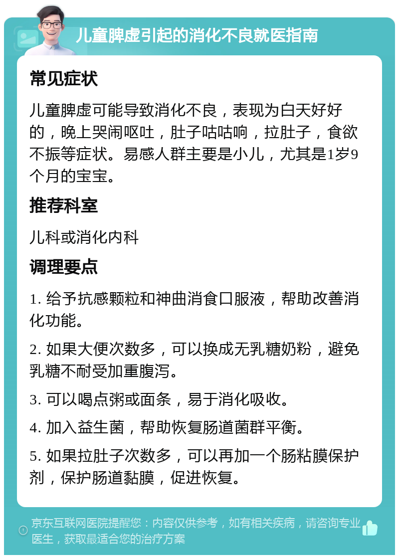 儿童脾虚引起的消化不良就医指南 常见症状 儿童脾虚可能导致消化不良，表现为白天好好的，晚上哭闹呕吐，肚子咕咕响，拉肚子，食欲不振等症状。易感人群主要是小儿，尤其是1岁9个月的宝宝。 推荐科室 儿科或消化内科 调理要点 1. 给予抗感颗粒和神曲消食口服液，帮助改善消化功能。 2. 如果大便次数多，可以换成无乳糖奶粉，避免乳糖不耐受加重腹泻。 3. 可以喝点粥或面条，易于消化吸收。 4. 加入益生菌，帮助恢复肠道菌群平衡。 5. 如果拉肚子次数多，可以再加一个肠粘膜保护剂，保护肠道黏膜，促进恢复。