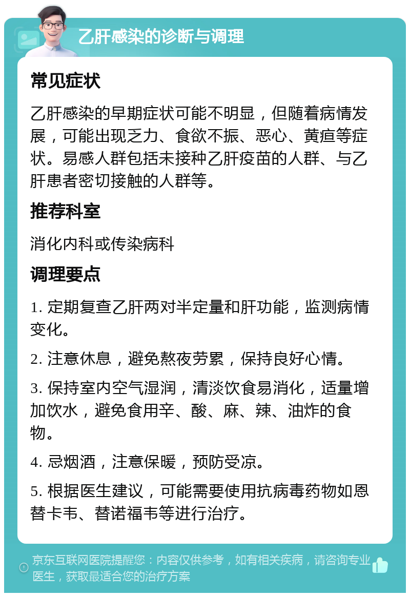 乙肝感染的诊断与调理 常见症状 乙肝感染的早期症状可能不明显，但随着病情发展，可能出现乏力、食欲不振、恶心、黄疸等症状。易感人群包括未接种乙肝疫苗的人群、与乙肝患者密切接触的人群等。 推荐科室 消化内科或传染病科 调理要点 1. 定期复查乙肝两对半定量和肝功能，监测病情变化。 2. 注意休息，避免熬夜劳累，保持良好心情。 3. 保持室内空气湿润，清淡饮食易消化，适量增加饮水，避免食用辛、酸、麻、辣、油炸的食物。 4. 忌烟酒，注意保暖，预防受凉。 5. 根据医生建议，可能需要使用抗病毒药物如恩替卡韦、替诺福韦等进行治疗。