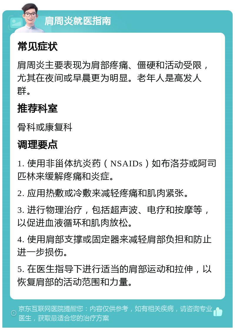 肩周炎就医指南 常见症状 肩周炎主要表现为肩部疼痛、僵硬和活动受限，尤其在夜间或早晨更为明显。老年人是高发人群。 推荐科室 骨科或康复科 调理要点 1. 使用非甾体抗炎药（NSAIDs）如布洛芬或阿司匹林来缓解疼痛和炎症。 2. 应用热敷或冷敷来减轻疼痛和肌肉紧张。 3. 进行物理治疗，包括超声波、电疗和按摩等，以促进血液循环和肌肉放松。 4. 使用肩部支撑或固定器来减轻肩部负担和防止进一步损伤。 5. 在医生指导下进行适当的肩部运动和拉伸，以恢复肩部的活动范围和力量。