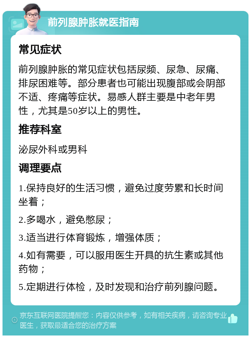 前列腺肿胀就医指南 常见症状 前列腺肿胀的常见症状包括尿频、尿急、尿痛、排尿困难等。部分患者也可能出现腹部或会阴部不适、疼痛等症状。易感人群主要是中老年男性，尤其是50岁以上的男性。 推荐科室 泌尿外科或男科 调理要点 1.保持良好的生活习惯，避免过度劳累和长时间坐着； 2.多喝水，避免憋尿； 3.适当进行体育锻炼，增强体质； 4.如有需要，可以服用医生开具的抗生素或其他药物； 5.定期进行体检，及时发现和治疗前列腺问题。