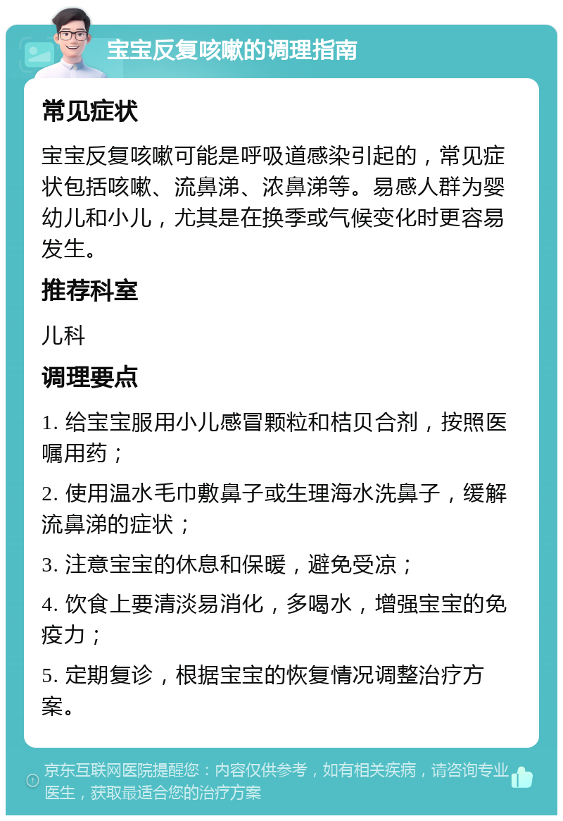 宝宝反复咳嗽的调理指南 常见症状 宝宝反复咳嗽可能是呼吸道感染引起的，常见症状包括咳嗽、流鼻涕、浓鼻涕等。易感人群为婴幼儿和小儿，尤其是在换季或气候变化时更容易发生。 推荐科室 儿科 调理要点 1. 给宝宝服用小儿感冒颗粒和桔贝合剂，按照医嘱用药； 2. 使用温水毛巾敷鼻子或生理海水洗鼻子，缓解流鼻涕的症状； 3. 注意宝宝的休息和保暖，避免受凉； 4. 饮食上要清淡易消化，多喝水，增强宝宝的免疫力； 5. 定期复诊，根据宝宝的恢复情况调整治疗方案。