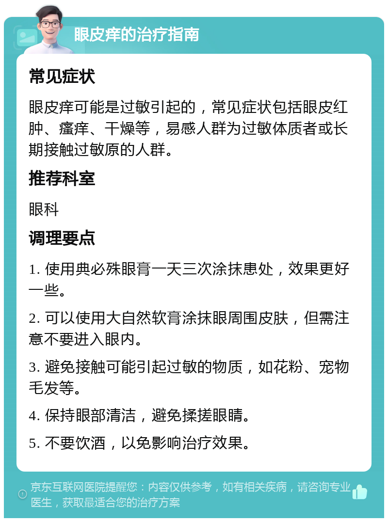 眼皮痒的治疗指南 常见症状 眼皮痒可能是过敏引起的，常见症状包括眼皮红肿、瘙痒、干燥等，易感人群为过敏体质者或长期接触过敏原的人群。 推荐科室 眼科 调理要点 1. 使用典必殊眼膏一天三次涂抹患处，效果更好一些。 2. 可以使用大自然软膏涂抹眼周围皮肤，但需注意不要进入眼内。 3. 避免接触可能引起过敏的物质，如花粉、宠物毛发等。 4. 保持眼部清洁，避免揉搓眼睛。 5. 不要饮酒，以免影响治疗效果。