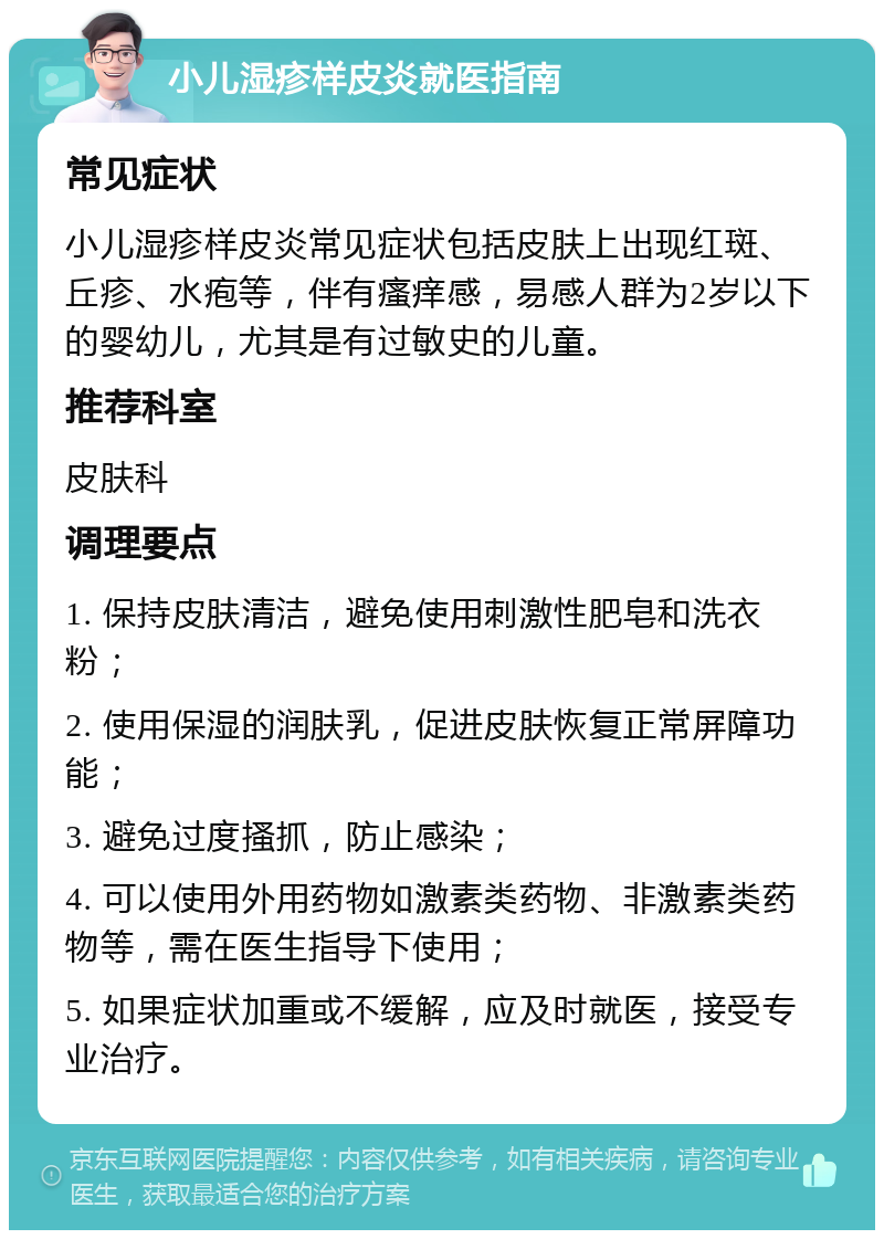 小儿湿疹样皮炎就医指南 常见症状 小儿湿疹样皮炎常见症状包括皮肤上出现红斑、丘疹、水疱等，伴有瘙痒感，易感人群为2岁以下的婴幼儿，尤其是有过敏史的儿童。 推荐科室 皮肤科 调理要点 1. 保持皮肤清洁，避免使用刺激性肥皂和洗衣粉； 2. 使用保湿的润肤乳，促进皮肤恢复正常屏障功能； 3. 避免过度搔抓，防止感染； 4. 可以使用外用药物如激素类药物、非激素类药物等，需在医生指导下使用； 5. 如果症状加重或不缓解，应及时就医，接受专业治疗。