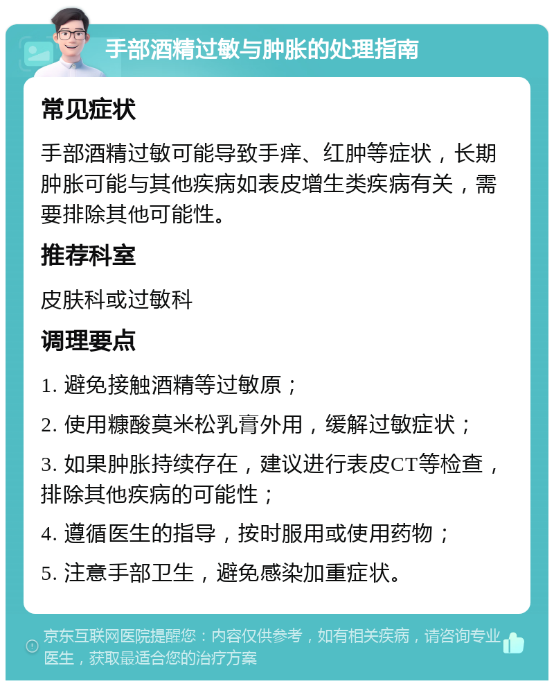 手部酒精过敏与肿胀的处理指南 常见症状 手部酒精过敏可能导致手痒、红肿等症状，长期肿胀可能与其他疾病如表皮增生类疾病有关，需要排除其他可能性。 推荐科室 皮肤科或过敏科 调理要点 1. 避免接触酒精等过敏原； 2. 使用糠酸莫米松乳膏外用，缓解过敏症状； 3. 如果肿胀持续存在，建议进行表皮CT等检查，排除其他疾病的可能性； 4. 遵循医生的指导，按时服用或使用药物； 5. 注意手部卫生，避免感染加重症状。