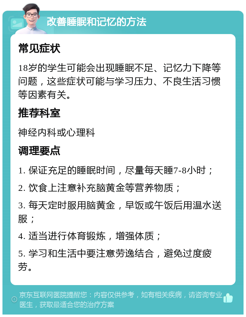 改善睡眠和记忆的方法 常见症状 18岁的学生可能会出现睡眠不足、记忆力下降等问题，这些症状可能与学习压力、不良生活习惯等因素有关。 推荐科室 神经内科或心理科 调理要点 1. 保证充足的睡眠时间，尽量每天睡7-8小时； 2. 饮食上注意补充脑黄金等营养物质； 3. 每天定时服用脑黄金，早饭或午饭后用温水送服； 4. 适当进行体育锻炼，增强体质； 5. 学习和生活中要注意劳逸结合，避免过度疲劳。