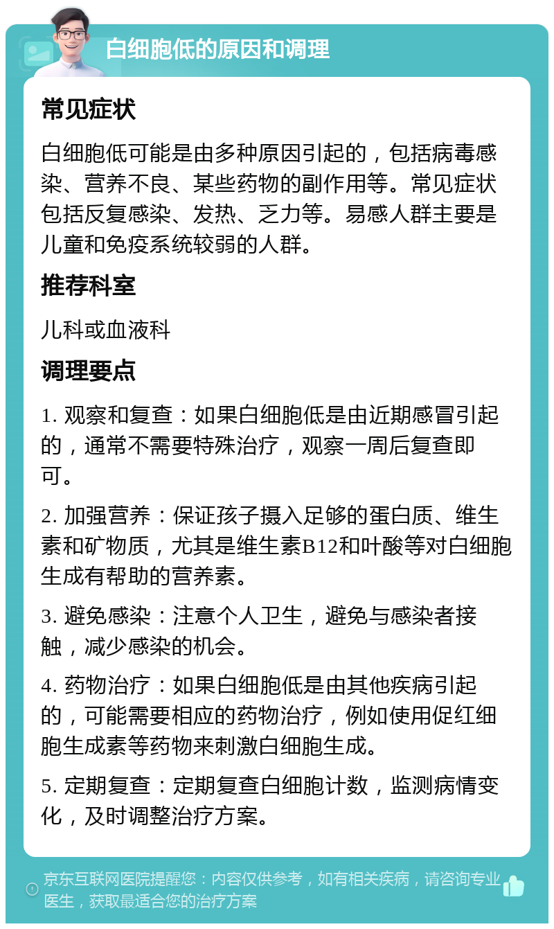 白细胞低的原因和调理 常见症状 白细胞低可能是由多种原因引起的，包括病毒感染、营养不良、某些药物的副作用等。常见症状包括反复感染、发热、乏力等。易感人群主要是儿童和免疫系统较弱的人群。 推荐科室 儿科或血液科 调理要点 1. 观察和复查：如果白细胞低是由近期感冒引起的，通常不需要特殊治疗，观察一周后复查即可。 2. 加强营养：保证孩子摄入足够的蛋白质、维生素和矿物质，尤其是维生素B12和叶酸等对白细胞生成有帮助的营养素。 3. 避免感染：注意个人卫生，避免与感染者接触，减少感染的机会。 4. 药物治疗：如果白细胞低是由其他疾病引起的，可能需要相应的药物治疗，例如使用促红细胞生成素等药物来刺激白细胞生成。 5. 定期复查：定期复查白细胞计数，监测病情变化，及时调整治疗方案。