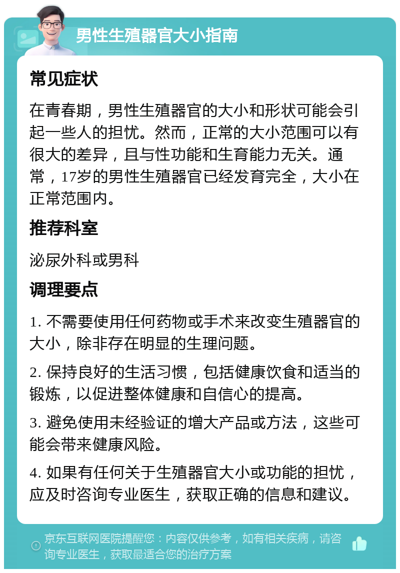 男性生殖器官大小指南 常见症状 在青春期，男性生殖器官的大小和形状可能会引起一些人的担忧。然而，正常的大小范围可以有很大的差异，且与性功能和生育能力无关。通常，17岁的男性生殖器官已经发育完全，大小在正常范围内。 推荐科室 泌尿外科或男科 调理要点 1. 不需要使用任何药物或手术来改变生殖器官的大小，除非存在明显的生理问题。 2. 保持良好的生活习惯，包括健康饮食和适当的锻炼，以促进整体健康和自信心的提高。 3. 避免使用未经验证的增大产品或方法，这些可能会带来健康风险。 4. 如果有任何关于生殖器官大小或功能的担忧，应及时咨询专业医生，获取正确的信息和建议。