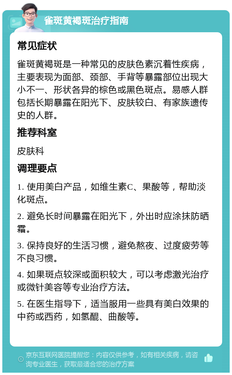 雀斑黄褐斑治疗指南 常见症状 雀斑黄褐斑是一种常见的皮肤色素沉着性疾病，主要表现为面部、颈部、手背等暴露部位出现大小不一、形状各异的棕色或黑色斑点。易感人群包括长期暴露在阳光下、皮肤较白、有家族遗传史的人群。 推荐科室 皮肤科 调理要点 1. 使用美白产品，如维生素C、果酸等，帮助淡化斑点。 2. 避免长时间暴露在阳光下，外出时应涂抹防晒霜。 3. 保持良好的生活习惯，避免熬夜、过度疲劳等不良习惯。 4. 如果斑点较深或面积较大，可以考虑激光治疗或微针美容等专业治疗方法。 5. 在医生指导下，适当服用一些具有美白效果的中药或西药，如氢醌、曲酸等。