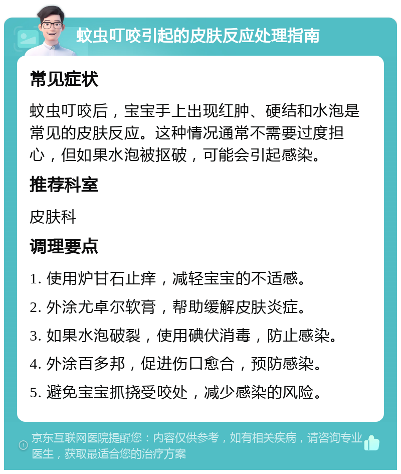 蚊虫叮咬引起的皮肤反应处理指南 常见症状 蚊虫叮咬后，宝宝手上出现红肿、硬结和水泡是常见的皮肤反应。这种情况通常不需要过度担心，但如果水泡被抠破，可能会引起感染。 推荐科室 皮肤科 调理要点 1. 使用炉甘石止痒，减轻宝宝的不适感。 2. 外涂尤卓尔软膏，帮助缓解皮肤炎症。 3. 如果水泡破裂，使用碘伏消毒，防止感染。 4. 外涂百多邦，促进伤口愈合，预防感染。 5. 避免宝宝抓挠受咬处，减少感染的风险。