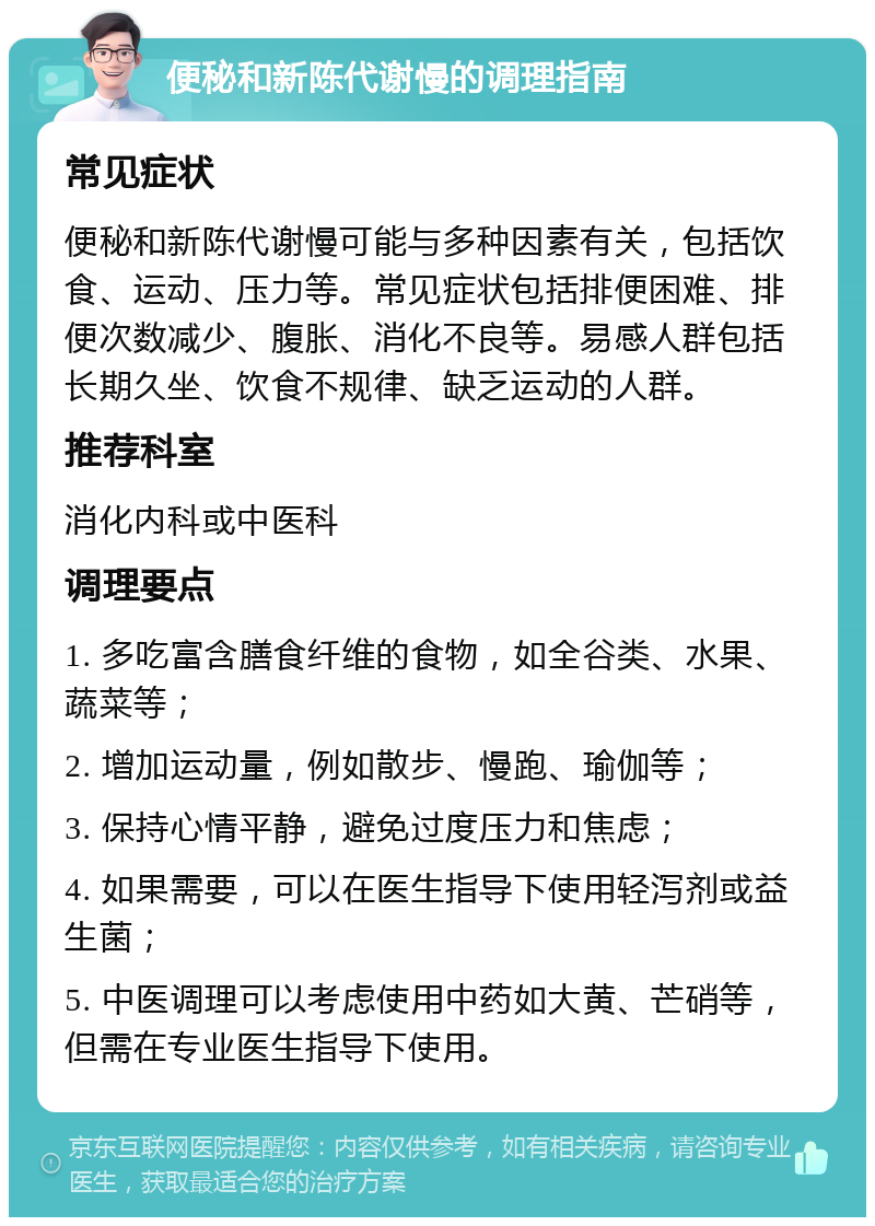 便秘和新陈代谢慢的调理指南 常见症状 便秘和新陈代谢慢可能与多种因素有关，包括饮食、运动、压力等。常见症状包括排便困难、排便次数减少、腹胀、消化不良等。易感人群包括长期久坐、饮食不规律、缺乏运动的人群。 推荐科室 消化内科或中医科 调理要点 1. 多吃富含膳食纤维的食物，如全谷类、水果、蔬菜等； 2. 增加运动量，例如散步、慢跑、瑜伽等； 3. 保持心情平静，避免过度压力和焦虑； 4. 如果需要，可以在医生指导下使用轻泻剂或益生菌； 5. 中医调理可以考虑使用中药如大黄、芒硝等，但需在专业医生指导下使用。