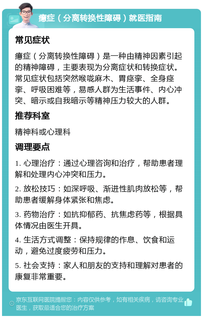 癔症（分离转换性障碍）就医指南 常见症状 癔症（分离转换性障碍）是一种由精神因素引起的精神障碍，主要表现为分离症状和转换症状。常见症状包括突然喉咙麻木、胃痉挛、全身痉挛、呼吸困难等，易感人群为生活事件、内心冲突、暗示或自我暗示等精神压力较大的人群。 推荐科室 精神科或心理科 调理要点 1. 心理治疗：通过心理咨询和治疗，帮助患者理解和处理内心冲突和压力。 2. 放松技巧：如深呼吸、渐进性肌肉放松等，帮助患者缓解身体紧张和焦虑。 3. 药物治疗：如抗抑郁药、抗焦虑药等，根据具体情况由医生开具。 4. 生活方式调整：保持规律的作息、饮食和运动，避免过度疲劳和压力。 5. 社会支持：家人和朋友的支持和理解对患者的康复非常重要。