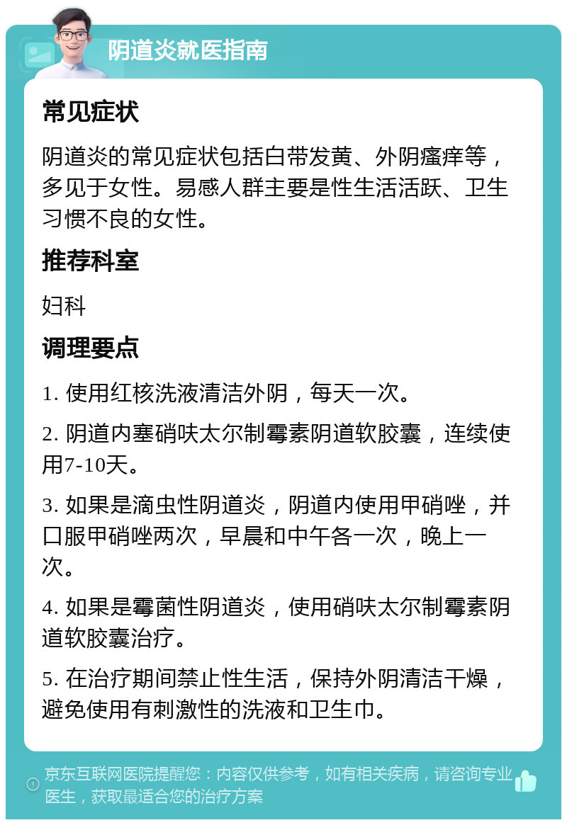 阴道炎就医指南 常见症状 阴道炎的常见症状包括白带发黄、外阴瘙痒等，多见于女性。易感人群主要是性生活活跃、卫生习惯不良的女性。 推荐科室 妇科 调理要点 1. 使用红核洗液清洁外阴，每天一次。 2. 阴道内塞硝呋太尔制霉素阴道软胶囊，连续使用7-10天。 3. 如果是滴虫性阴道炎，阴道内使用甲硝唑，并口服甲硝唑两次，早晨和中午各一次，晚上一次。 4. 如果是霉菌性阴道炎，使用硝呋太尔制霉素阴道软胶囊治疗。 5. 在治疗期间禁止性生活，保持外阴清洁干燥，避免使用有刺激性的洗液和卫生巾。