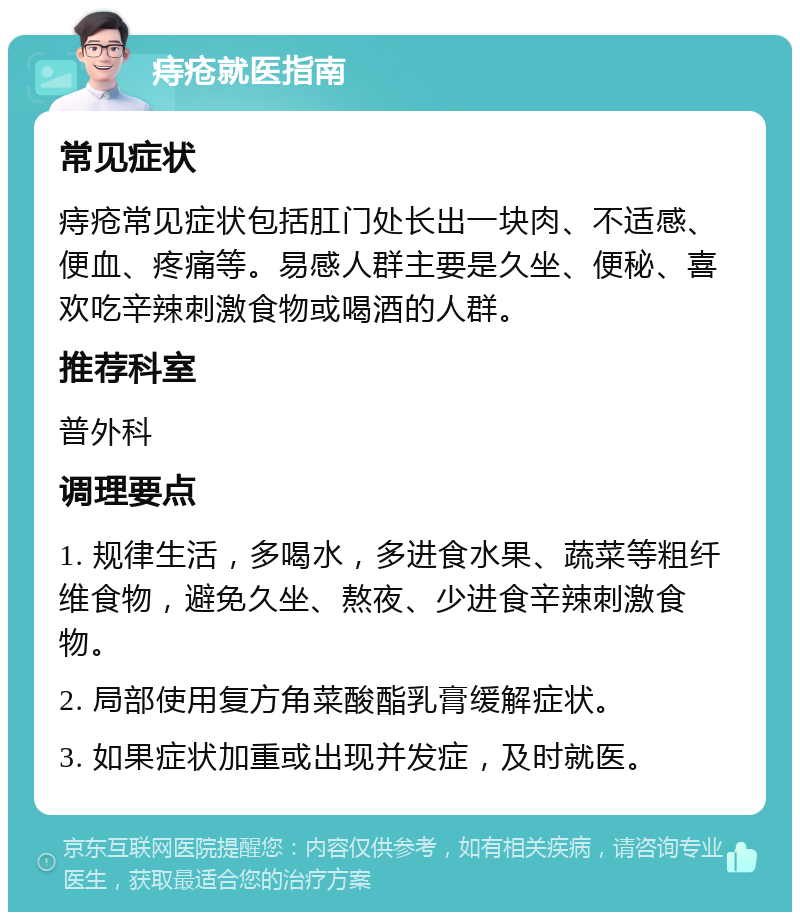 痔疮就医指南 常见症状 痔疮常见症状包括肛门处长出一块肉、不适感、便血、疼痛等。易感人群主要是久坐、便秘、喜欢吃辛辣刺激食物或喝酒的人群。 推荐科室 普外科 调理要点 1. 规律生活，多喝水，多进食水果、蔬菜等粗纤维食物，避免久坐、熬夜、少进食辛辣刺激食物。 2. 局部使用复方角菜酸酯乳膏缓解症状。 3. 如果症状加重或出现并发症，及时就医。