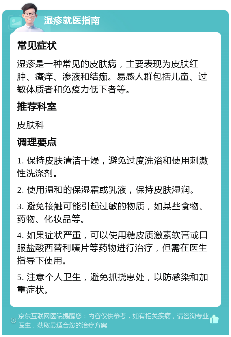 湿疹就医指南 常见症状 湿疹是一种常见的皮肤病，主要表现为皮肤红肿、瘙痒、渗液和结痂。易感人群包括儿童、过敏体质者和免疫力低下者等。 推荐科室 皮肤科 调理要点 1. 保持皮肤清洁干燥，避免过度洗浴和使用刺激性洗涤剂。 2. 使用温和的保湿霜或乳液，保持皮肤湿润。 3. 避免接触可能引起过敏的物质，如某些食物、药物、化妆品等。 4. 如果症状严重，可以使用糖皮质激素软膏或口服盐酸西替利嗪片等药物进行治疗，但需在医生指导下使用。 5. 注意个人卫生，避免抓挠患处，以防感染和加重症状。