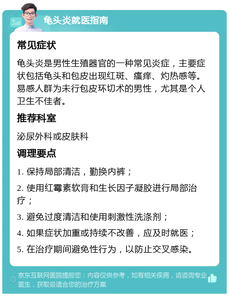 龟头炎就医指南 常见症状 龟头炎是男性生殖器官的一种常见炎症，主要症状包括龟头和包皮出现红斑、瘙痒、灼热感等。易感人群为未行包皮环切术的男性，尤其是个人卫生不佳者。 推荐科室 泌尿外科或皮肤科 调理要点 1. 保持局部清洁，勤换内裤； 2. 使用红霉素软膏和生长因子凝胶进行局部治疗； 3. 避免过度清洁和使用刺激性洗涤剂； 4. 如果症状加重或持续不改善，应及时就医； 5. 在治疗期间避免性行为，以防止交叉感染。