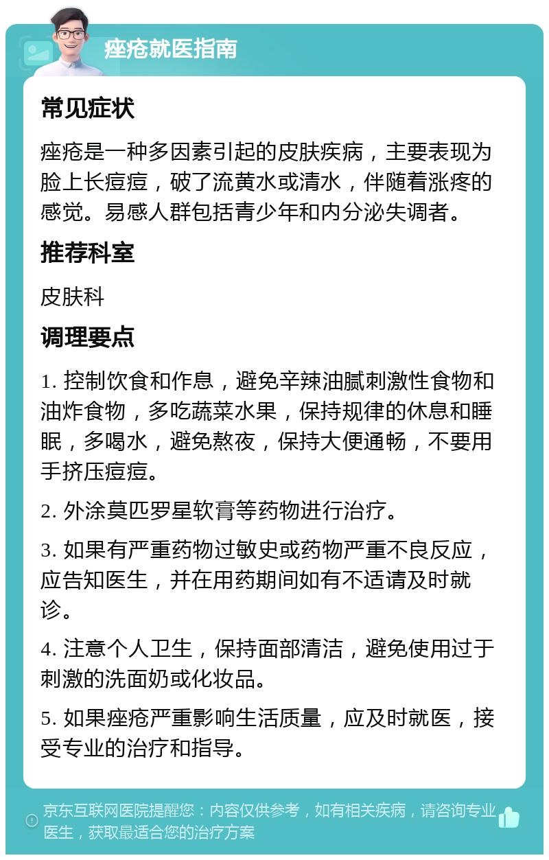 痤疮就医指南 常见症状 痤疮是一种多因素引起的皮肤疾病，主要表现为脸上长痘痘，破了流黄水或清水，伴随着涨疼的感觉。易感人群包括青少年和内分泌失调者。 推荐科室 皮肤科 调理要点 1. 控制饮食和作息，避免辛辣油腻刺激性食物和油炸食物，多吃蔬菜水果，保持规律的休息和睡眠，多喝水，避免熬夜，保持大便通畅，不要用手挤压痘痘。 2. 外涂莫匹罗星软膏等药物进行治疗。 3. 如果有严重药物过敏史或药物严重不良反应，应告知医生，并在用药期间如有不适请及时就诊。 4. 注意个人卫生，保持面部清洁，避免使用过于刺激的洗面奶或化妆品。 5. 如果痤疮严重影响生活质量，应及时就医，接受专业的治疗和指导。