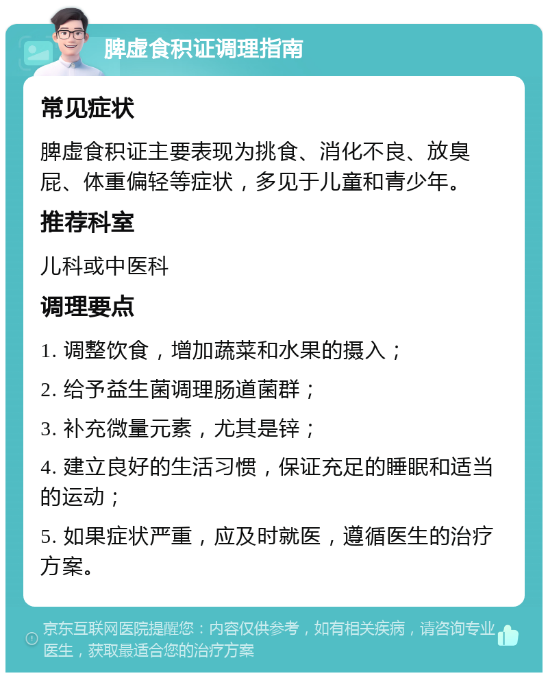 脾虚食积证调理指南 常见症状 脾虚食积证主要表现为挑食、消化不良、放臭屁、体重偏轻等症状，多见于儿童和青少年。 推荐科室 儿科或中医科 调理要点 1. 调整饮食，增加蔬菜和水果的摄入； 2. 给予益生菌调理肠道菌群； 3. 补充微量元素，尤其是锌； 4. 建立良好的生活习惯，保证充足的睡眠和适当的运动； 5. 如果症状严重，应及时就医，遵循医生的治疗方案。