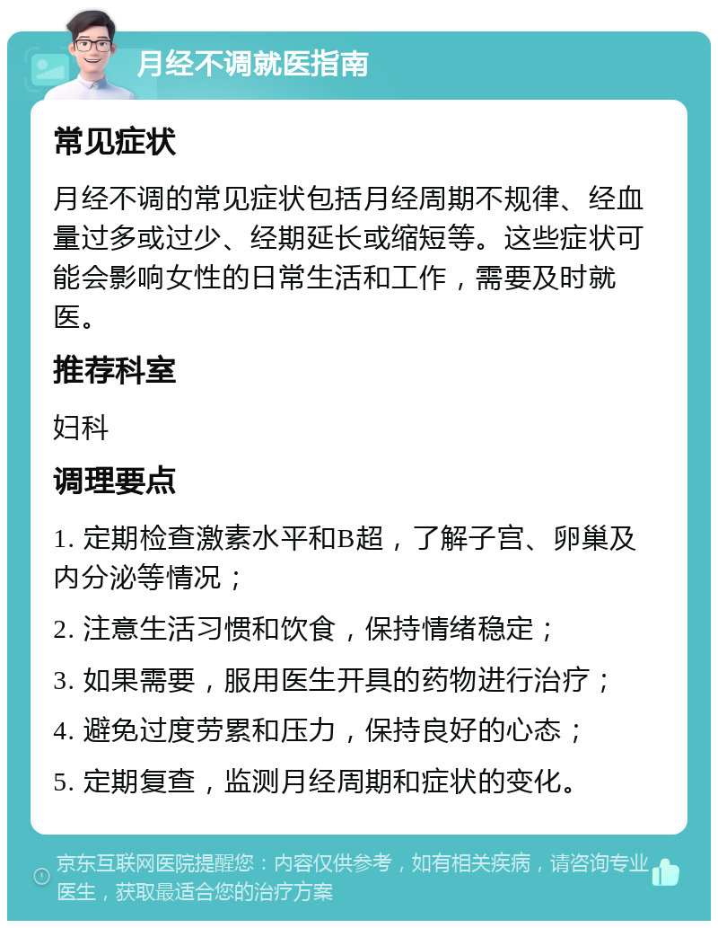 月经不调就医指南 常见症状 月经不调的常见症状包括月经周期不规律、经血量过多或过少、经期延长或缩短等。这些症状可能会影响女性的日常生活和工作，需要及时就医。 推荐科室 妇科 调理要点 1. 定期检查激素水平和B超，了解子宫、卵巢及内分泌等情况； 2. 注意生活习惯和饮食，保持情绪稳定； 3. 如果需要，服用医生开具的药物进行治疗； 4. 避免过度劳累和压力，保持良好的心态； 5. 定期复查，监测月经周期和症状的变化。