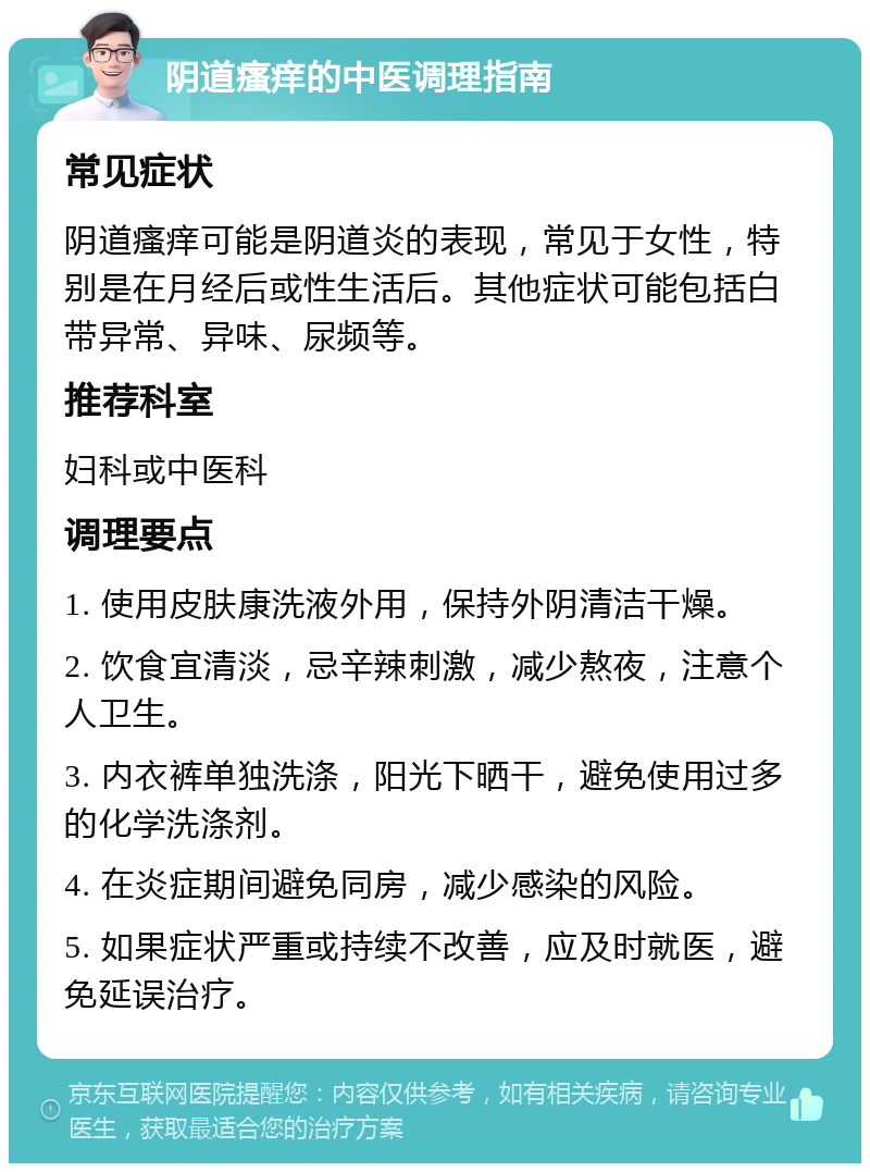 阴道瘙痒的中医调理指南 常见症状 阴道瘙痒可能是阴道炎的表现，常见于女性，特别是在月经后或性生活后。其他症状可能包括白带异常、异味、尿频等。 推荐科室 妇科或中医科 调理要点 1. 使用皮肤康洗液外用，保持外阴清洁干燥。 2. 饮食宜清淡，忌辛辣刺激，减少熬夜，注意个人卫生。 3. 内衣裤单独洗涤，阳光下晒干，避免使用过多的化学洗涤剂。 4. 在炎症期间避免同房，减少感染的风险。 5. 如果症状严重或持续不改善，应及时就医，避免延误治疗。