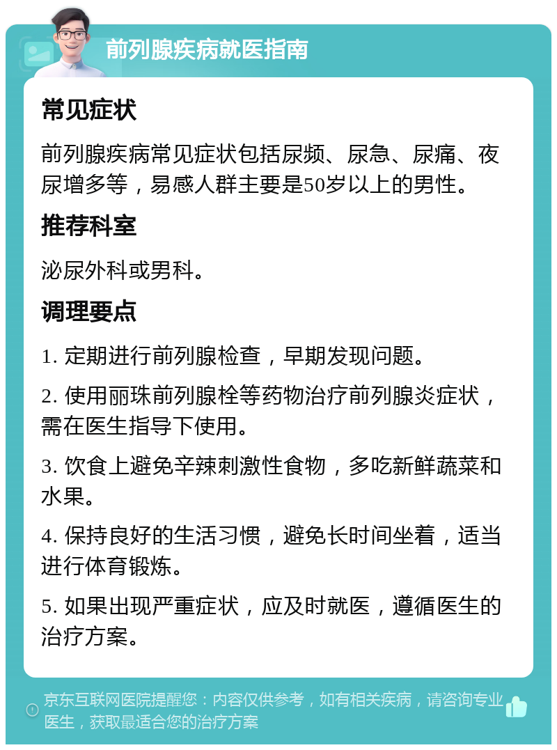 前列腺疾病就医指南 常见症状 前列腺疾病常见症状包括尿频、尿急、尿痛、夜尿增多等，易感人群主要是50岁以上的男性。 推荐科室 泌尿外科或男科。 调理要点 1. 定期进行前列腺检查，早期发现问题。 2. 使用丽珠前列腺栓等药物治疗前列腺炎症状，需在医生指导下使用。 3. 饮食上避免辛辣刺激性食物，多吃新鲜蔬菜和水果。 4. 保持良好的生活习惯，避免长时间坐着，适当进行体育锻炼。 5. 如果出现严重症状，应及时就医，遵循医生的治疗方案。