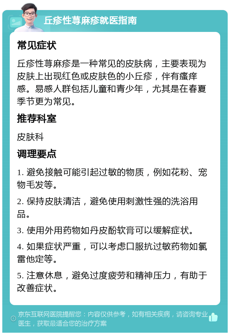 丘疹性荨麻疹就医指南 常见症状 丘疹性荨麻疹是一种常见的皮肤病，主要表现为皮肤上出现红色或皮肤色的小丘疹，伴有瘙痒感。易感人群包括儿童和青少年，尤其是在春夏季节更为常见。 推荐科室 皮肤科 调理要点 1. 避免接触可能引起过敏的物质，例如花粉、宠物毛发等。 2. 保持皮肤清洁，避免使用刺激性强的洗浴用品。 3. 使用外用药物如丹皮酚软膏可以缓解症状。 4. 如果症状严重，可以考虑口服抗过敏药物如氯雷他定等。 5. 注意休息，避免过度疲劳和精神压力，有助于改善症状。