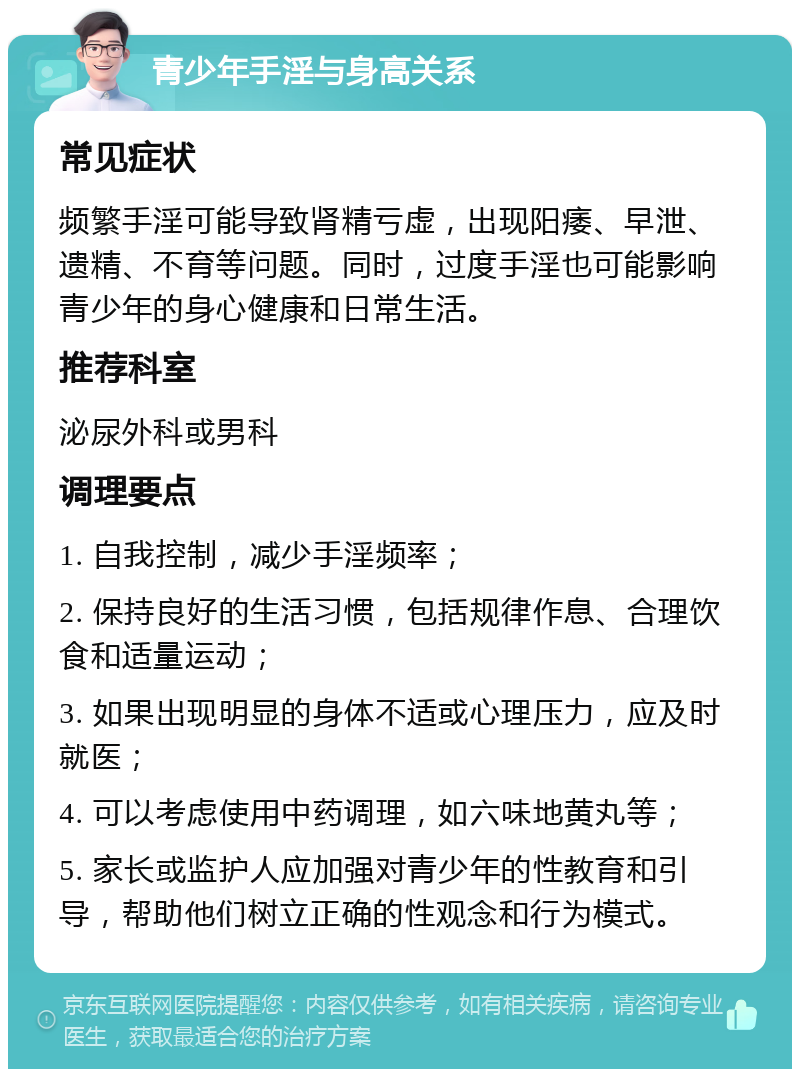 青少年手淫与身高关系 常见症状 频繁手淫可能导致肾精亏虚，出现阳痿、早泄、遗精、不育等问题。同时，过度手淫也可能影响青少年的身心健康和日常生活。 推荐科室 泌尿外科或男科 调理要点 1. 自我控制，减少手淫频率； 2. 保持良好的生活习惯，包括规律作息、合理饮食和适量运动； 3. 如果出现明显的身体不适或心理压力，应及时就医； 4. 可以考虑使用中药调理，如六味地黄丸等； 5. 家长或监护人应加强对青少年的性教育和引导，帮助他们树立正确的性观念和行为模式。