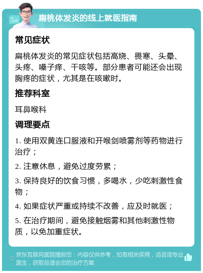 扁桃体发炎的线上就医指南 常见症状 扁桃体发炎的常见症状包括高烧、畏寒、头晕、头疼、嗓子痒、干咳等。部分患者可能还会出现胸疼的症状，尤其是在咳嗽时。 推荐科室 耳鼻喉科 调理要点 1. 使用双黄连口服液和开喉剑喷雾剂等药物进行治疗； 2. 注意休息，避免过度劳累； 3. 保持良好的饮食习惯，多喝水，少吃刺激性食物； 4. 如果症状严重或持续不改善，应及时就医； 5. 在治疗期间，避免接触烟雾和其他刺激性物质，以免加重症状。