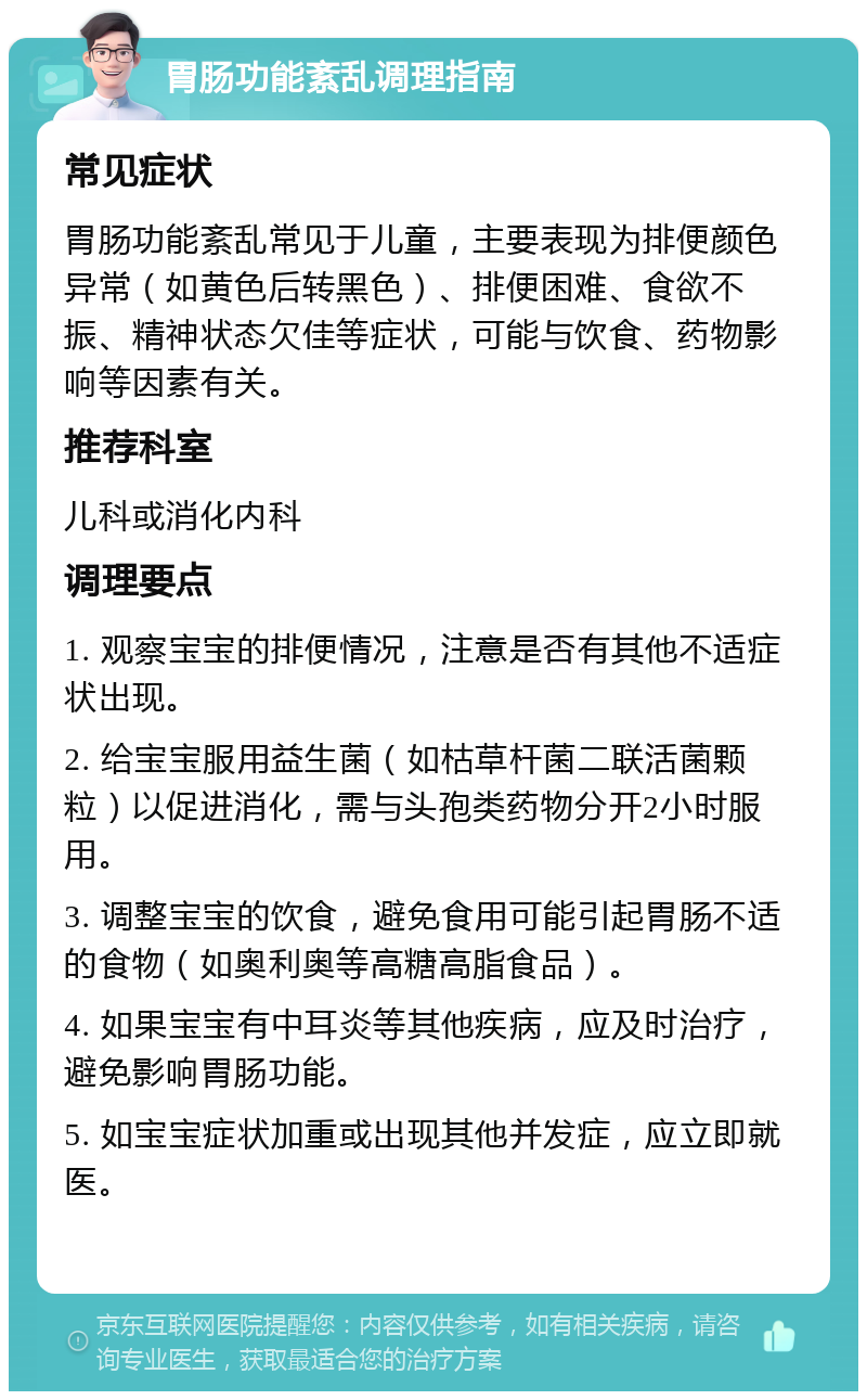 胃肠功能紊乱调理指南 常见症状 胃肠功能紊乱常见于儿童，主要表现为排便颜色异常（如黄色后转黑色）、排便困难、食欲不振、精神状态欠佳等症状，可能与饮食、药物影响等因素有关。 推荐科室 儿科或消化内科 调理要点 1. 观察宝宝的排便情况，注意是否有其他不适症状出现。 2. 给宝宝服用益生菌（如枯草杆菌二联活菌颗粒）以促进消化，需与头孢类药物分开2小时服用。 3. 调整宝宝的饮食，避免食用可能引起胃肠不适的食物（如奥利奥等高糖高脂食品）。 4. 如果宝宝有中耳炎等其他疾病，应及时治疗，避免影响胃肠功能。 5. 如宝宝症状加重或出现其他并发症，应立即就医。