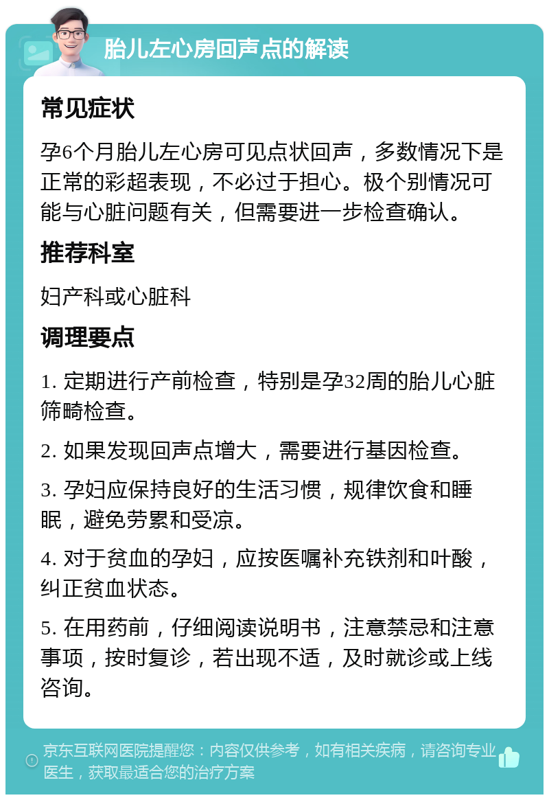 胎儿左心房回声点的解读 常见症状 孕6个月胎儿左心房可见点状回声，多数情况下是正常的彩超表现，不必过于担心。极个别情况可能与心脏问题有关，但需要进一步检查确认。 推荐科室 妇产科或心脏科 调理要点 1. 定期进行产前检查，特别是孕32周的胎儿心脏筛畸检查。 2. 如果发现回声点增大，需要进行基因检查。 3. 孕妇应保持良好的生活习惯，规律饮食和睡眠，避免劳累和受凉。 4. 对于贫血的孕妇，应按医嘱补充铁剂和叶酸，纠正贫血状态。 5. 在用药前，仔细阅读说明书，注意禁忌和注意事项，按时复诊，若出现不适，及时就诊或上线咨询。