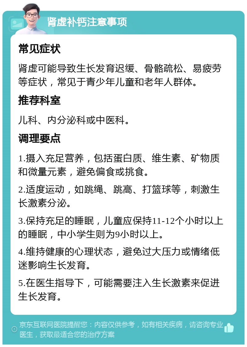 肾虚补钙注意事项 常见症状 肾虚可能导致生长发育迟缓、骨骼疏松、易疲劳等症状，常见于青少年儿童和老年人群体。 推荐科室 儿科、内分泌科或中医科。 调理要点 1.摄入充足营养，包括蛋白质、维生素、矿物质和微量元素，避免偏食或挑食。 2.适度运动，如跳绳、跳高、打篮球等，刺激生长激素分泌。 3.保持充足的睡眠，儿童应保持11-12个小时以上的睡眠，中小学生则为9小时以上。 4.维持健康的心理状态，避免过大压力或情绪低迷影响生长发育。 5.在医生指导下，可能需要注入生长激素来促进生长发育。