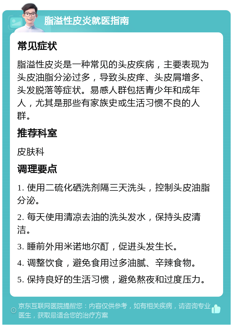 脂溢性皮炎就医指南 常见症状 脂溢性皮炎是一种常见的头皮疾病，主要表现为头皮油脂分泌过多，导致头皮痒、头皮屑增多、头发脱落等症状。易感人群包括青少年和成年人，尤其是那些有家族史或生活习惯不良的人群。 推荐科室 皮肤科 调理要点 1. 使用二硫化硒洗剂隔三天洗头，控制头皮油脂分泌。 2. 每天使用清凉去油的洗头发水，保持头皮清洁。 3. 睡前外用米诺地尔酊，促进头发生长。 4. 调整饮食，避免食用过多油腻、辛辣食物。 5. 保持良好的生活习惯，避免熬夜和过度压力。