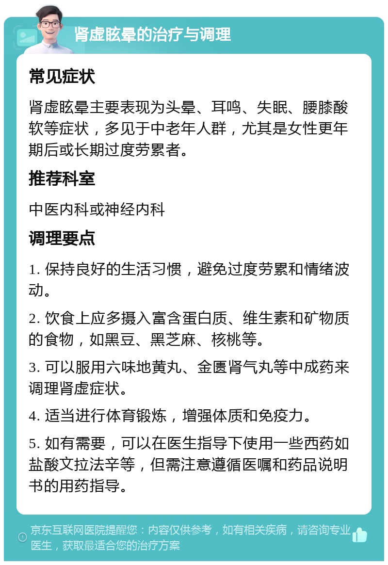 肾虚眩晕的治疗与调理 常见症状 肾虚眩晕主要表现为头晕、耳鸣、失眠、腰膝酸软等症状，多见于中老年人群，尤其是女性更年期后或长期过度劳累者。 推荐科室 中医内科或神经内科 调理要点 1. 保持良好的生活习惯，避免过度劳累和情绪波动。 2. 饮食上应多摄入富含蛋白质、维生素和矿物质的食物，如黑豆、黑芝麻、核桃等。 3. 可以服用六味地黄丸、金匮肾气丸等中成药来调理肾虚症状。 4. 适当进行体育锻炼，增强体质和免疫力。 5. 如有需要，可以在医生指导下使用一些西药如盐酸文拉法辛等，但需注意遵循医嘱和药品说明书的用药指导。