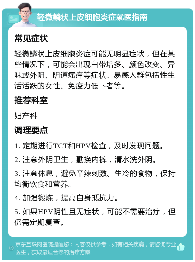 轻微鳞状上皮细胞炎症就医指南 常见症状 轻微鳞状上皮细胞炎症可能无明显症状，但在某些情况下，可能会出现白带增多、颜色改变、异味或外阴、阴道瘙痒等症状。易感人群包括性生活活跃的女性、免疫力低下者等。 推荐科室 妇产科 调理要点 1. 定期进行TCT和HPV检查，及时发现问题。 2. 注意外阴卫生，勤换内裤，清水洗外阴。 3. 注意休息，避免辛辣刺激、生冷的食物，保持均衡饮食和营养。 4. 加强锻炼，提高自身抵抗力。 5. 如果HPV阴性且无症状，可能不需要治疗，但仍需定期复查。