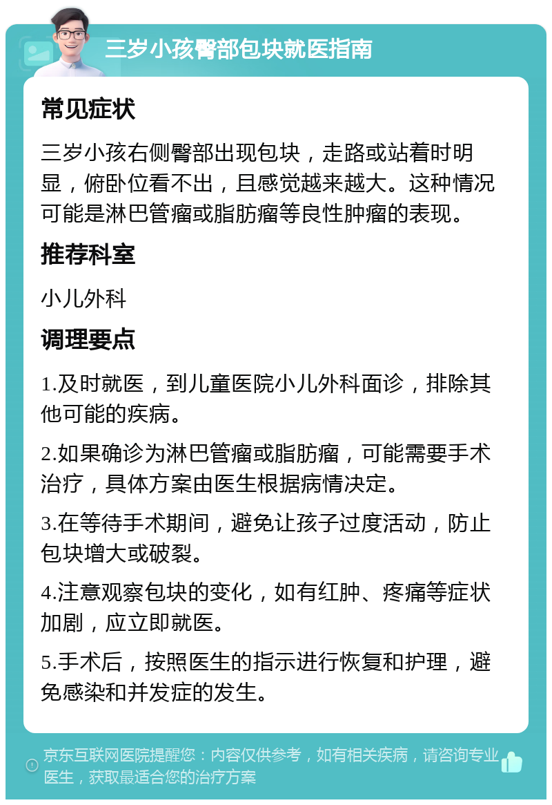 三岁小孩臀部包块就医指南 常见症状 三岁小孩右侧臀部出现包块，走路或站着时明显，俯卧位看不出，且感觉越来越大。这种情况可能是淋巴管瘤或脂肪瘤等良性肿瘤的表现。 推荐科室 小儿外科 调理要点 1.及时就医，到儿童医院小儿外科面诊，排除其他可能的疾病。 2.如果确诊为淋巴管瘤或脂肪瘤，可能需要手术治疗，具体方案由医生根据病情决定。 3.在等待手术期间，避免让孩子过度活动，防止包块增大或破裂。 4.注意观察包块的变化，如有红肿、疼痛等症状加剧，应立即就医。 5.手术后，按照医生的指示进行恢复和护理，避免感染和并发症的发生。