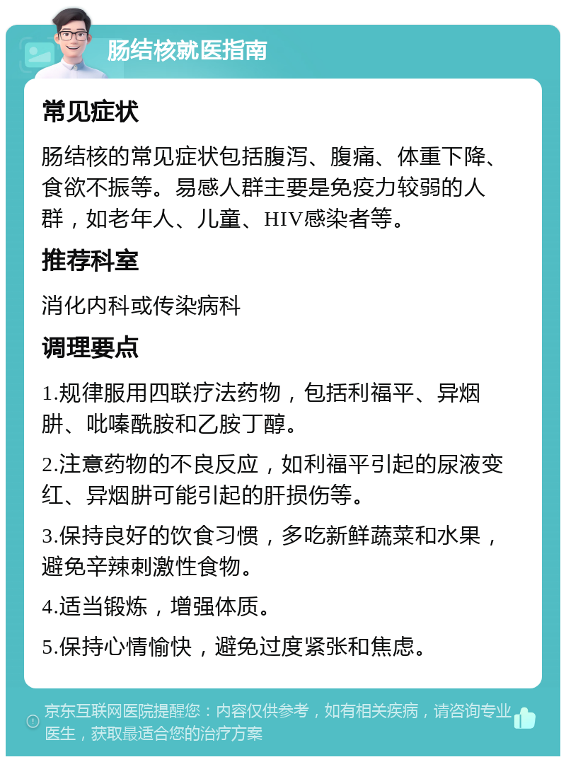 肠结核就医指南 常见症状 肠结核的常见症状包括腹泻、腹痛、体重下降、食欲不振等。易感人群主要是免疫力较弱的人群，如老年人、儿童、HIV感染者等。 推荐科室 消化内科或传染病科 调理要点 1.规律服用四联疗法药物，包括利福平、异烟肼、吡嗪酰胺和乙胺丁醇。 2.注意药物的不良反应，如利福平引起的尿液变红、异烟肼可能引起的肝损伤等。 3.保持良好的饮食习惯，多吃新鲜蔬菜和水果，避免辛辣刺激性食物。 4.适当锻炼，增强体质。 5.保持心情愉快，避免过度紧张和焦虑。