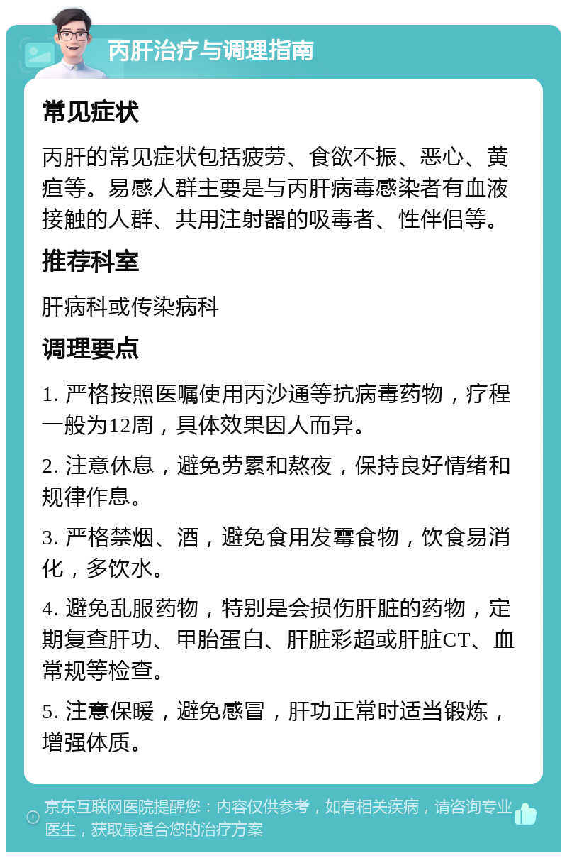 丙肝治疗与调理指南 常见症状 丙肝的常见症状包括疲劳、食欲不振、恶心、黄疸等。易感人群主要是与丙肝病毒感染者有血液接触的人群、共用注射器的吸毒者、性伴侣等。 推荐科室 肝病科或传染病科 调理要点 1. 严格按照医嘱使用丙沙通等抗病毒药物，疗程一般为12周，具体效果因人而异。 2. 注意休息，避免劳累和熬夜，保持良好情绪和规律作息。 3. 严格禁烟、酒，避免食用发霉食物，饮食易消化，多饮水。 4. 避免乱服药物，特别是会损伤肝脏的药物，定期复查肝功、甲胎蛋白、肝脏彩超或肝脏CT、血常规等检查。 5. 注意保暖，避免感冒，肝功正常时适当锻炼，增强体质。