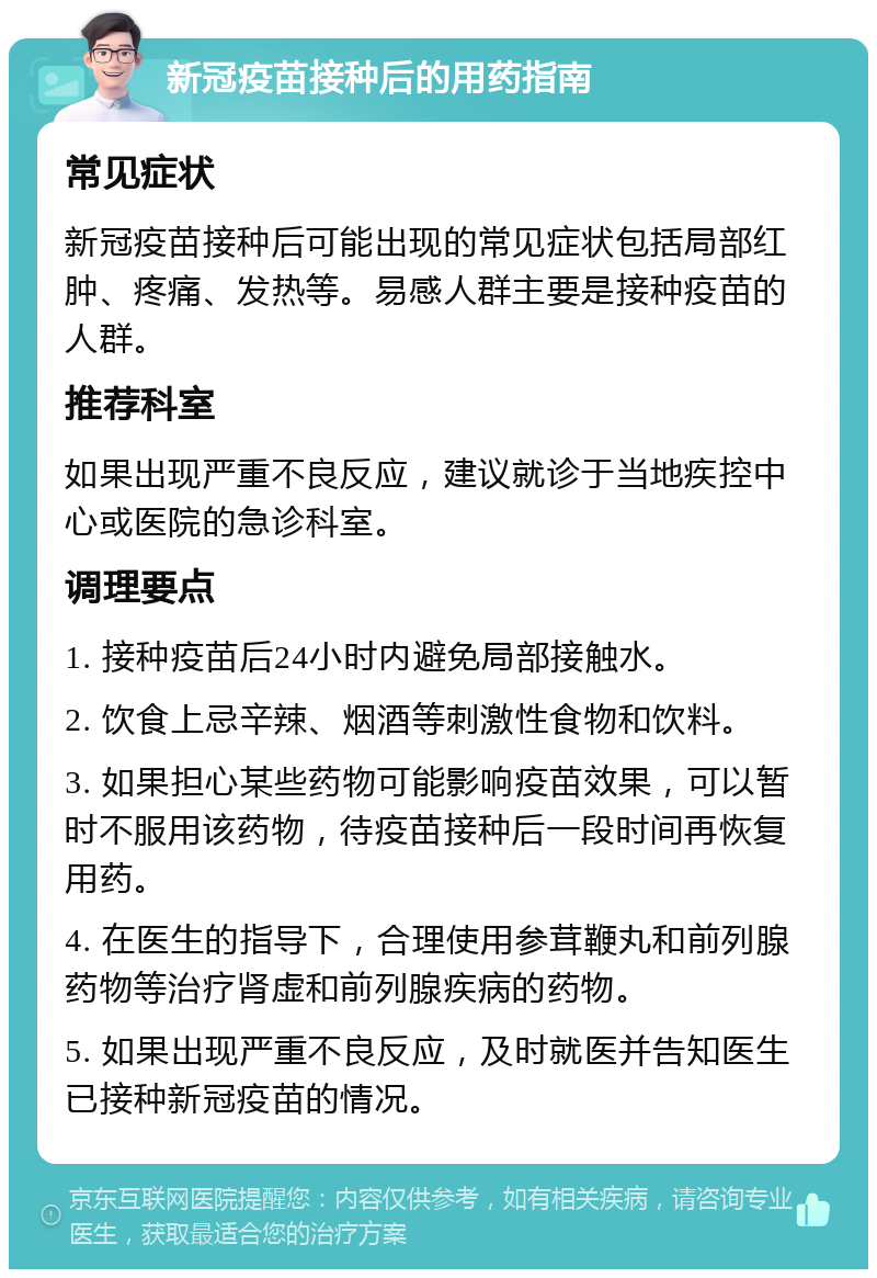 新冠疫苗接种后的用药指南 常见症状 新冠疫苗接种后可能出现的常见症状包括局部红肿、疼痛、发热等。易感人群主要是接种疫苗的人群。 推荐科室 如果出现严重不良反应，建议就诊于当地疾控中心或医院的急诊科室。 调理要点 1. 接种疫苗后24小时内避免局部接触水。 2. 饮食上忌辛辣、烟酒等刺激性食物和饮料。 3. 如果担心某些药物可能影响疫苗效果，可以暂时不服用该药物，待疫苗接种后一段时间再恢复用药。 4. 在医生的指导下，合理使用参茸鞭丸和前列腺药物等治疗肾虚和前列腺疾病的药物。 5. 如果出现严重不良反应，及时就医并告知医生已接种新冠疫苗的情况。