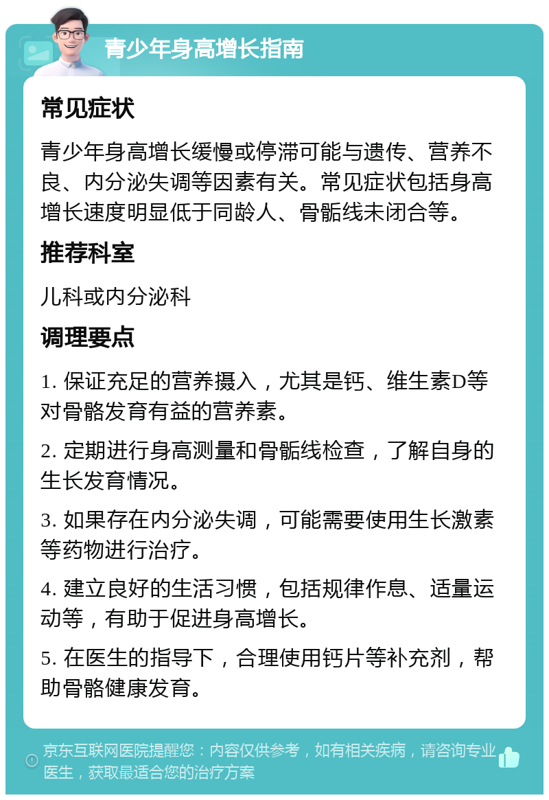 青少年身高增长指南 常见症状 青少年身高增长缓慢或停滞可能与遗传、营养不良、内分泌失调等因素有关。常见症状包括身高增长速度明显低于同龄人、骨骺线未闭合等。 推荐科室 儿科或内分泌科 调理要点 1. 保证充足的营养摄入，尤其是钙、维生素D等对骨骼发育有益的营养素。 2. 定期进行身高测量和骨骺线检查，了解自身的生长发育情况。 3. 如果存在内分泌失调，可能需要使用生长激素等药物进行治疗。 4. 建立良好的生活习惯，包括规律作息、适量运动等，有助于促进身高增长。 5. 在医生的指导下，合理使用钙片等补充剂，帮助骨骼健康发育。