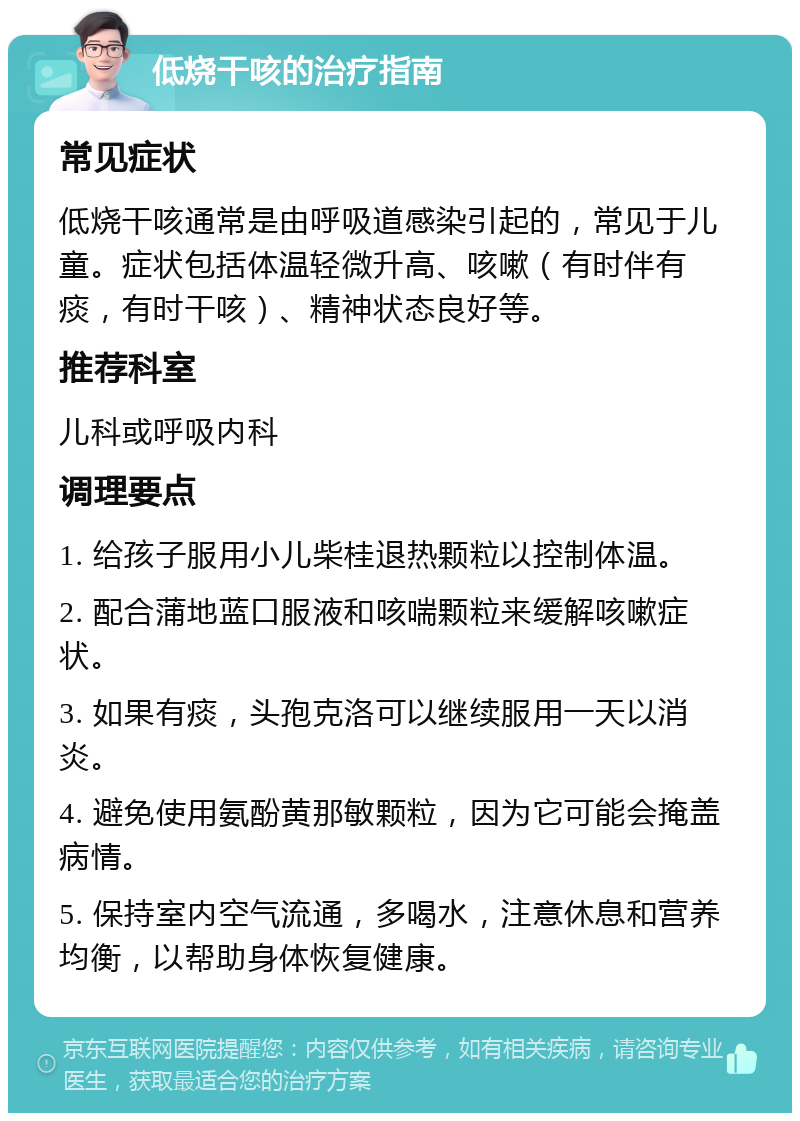 低烧干咳的治疗指南 常见症状 低烧干咳通常是由呼吸道感染引起的，常见于儿童。症状包括体温轻微升高、咳嗽（有时伴有痰，有时干咳）、精神状态良好等。 推荐科室 儿科或呼吸内科 调理要点 1. 给孩子服用小儿柴桂退热颗粒以控制体温。 2. 配合蒲地蓝口服液和咳喘颗粒来缓解咳嗽症状。 3. 如果有痰，头孢克洛可以继续服用一天以消炎。 4. 避免使用氨酚黄那敏颗粒，因为它可能会掩盖病情。 5. 保持室内空气流通，多喝水，注意休息和营养均衡，以帮助身体恢复健康。