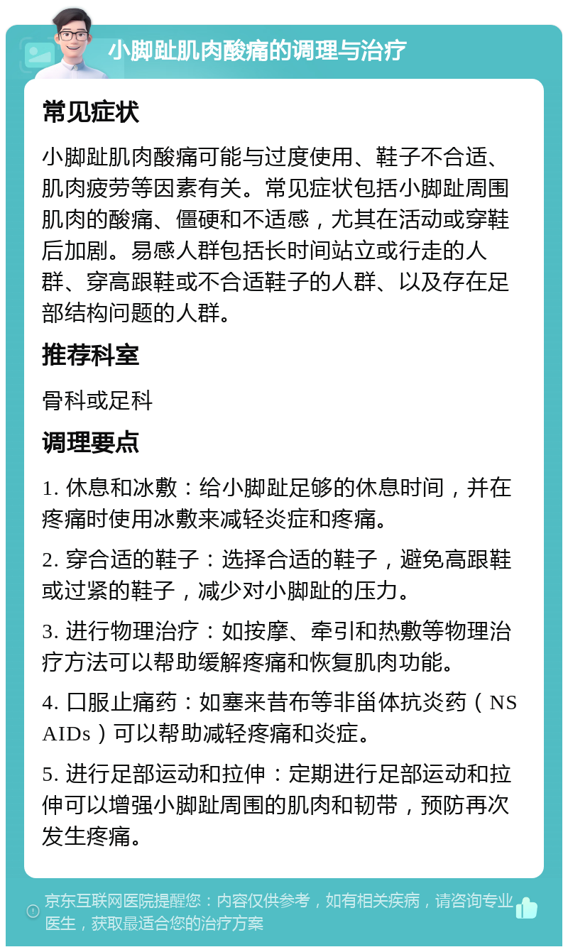 小脚趾肌肉酸痛的调理与治疗 常见症状 小脚趾肌肉酸痛可能与过度使用、鞋子不合适、肌肉疲劳等因素有关。常见症状包括小脚趾周围肌肉的酸痛、僵硬和不适感，尤其在活动或穿鞋后加剧。易感人群包括长时间站立或行走的人群、穿高跟鞋或不合适鞋子的人群、以及存在足部结构问题的人群。 推荐科室 骨科或足科 调理要点 1. 休息和冰敷：给小脚趾足够的休息时间，并在疼痛时使用冰敷来减轻炎症和疼痛。 2. 穿合适的鞋子：选择合适的鞋子，避免高跟鞋或过紧的鞋子，减少对小脚趾的压力。 3. 进行物理治疗：如按摩、牵引和热敷等物理治疗方法可以帮助缓解疼痛和恢复肌肉功能。 4. 口服止痛药：如塞来昔布等非甾体抗炎药（NSAIDs）可以帮助减轻疼痛和炎症。 5. 进行足部运动和拉伸：定期进行足部运动和拉伸可以增强小脚趾周围的肌肉和韧带，预防再次发生疼痛。