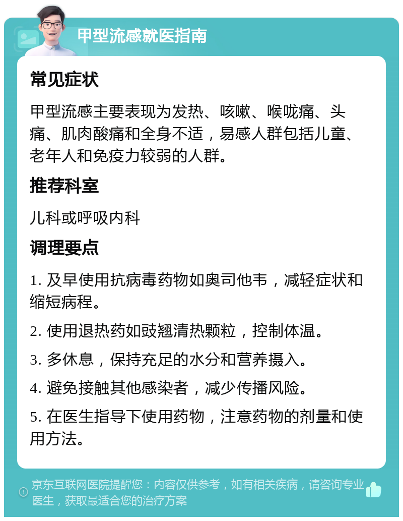 甲型流感就医指南 常见症状 甲型流感主要表现为发热、咳嗽、喉咙痛、头痛、肌肉酸痛和全身不适，易感人群包括儿童、老年人和免疫力较弱的人群。 推荐科室 儿科或呼吸内科 调理要点 1. 及早使用抗病毒药物如奥司他韦，减轻症状和缩短病程。 2. 使用退热药如豉翘清热颗粒，控制体温。 3. 多休息，保持充足的水分和营养摄入。 4. 避免接触其他感染者，减少传播风险。 5. 在医生指导下使用药物，注意药物的剂量和使用方法。