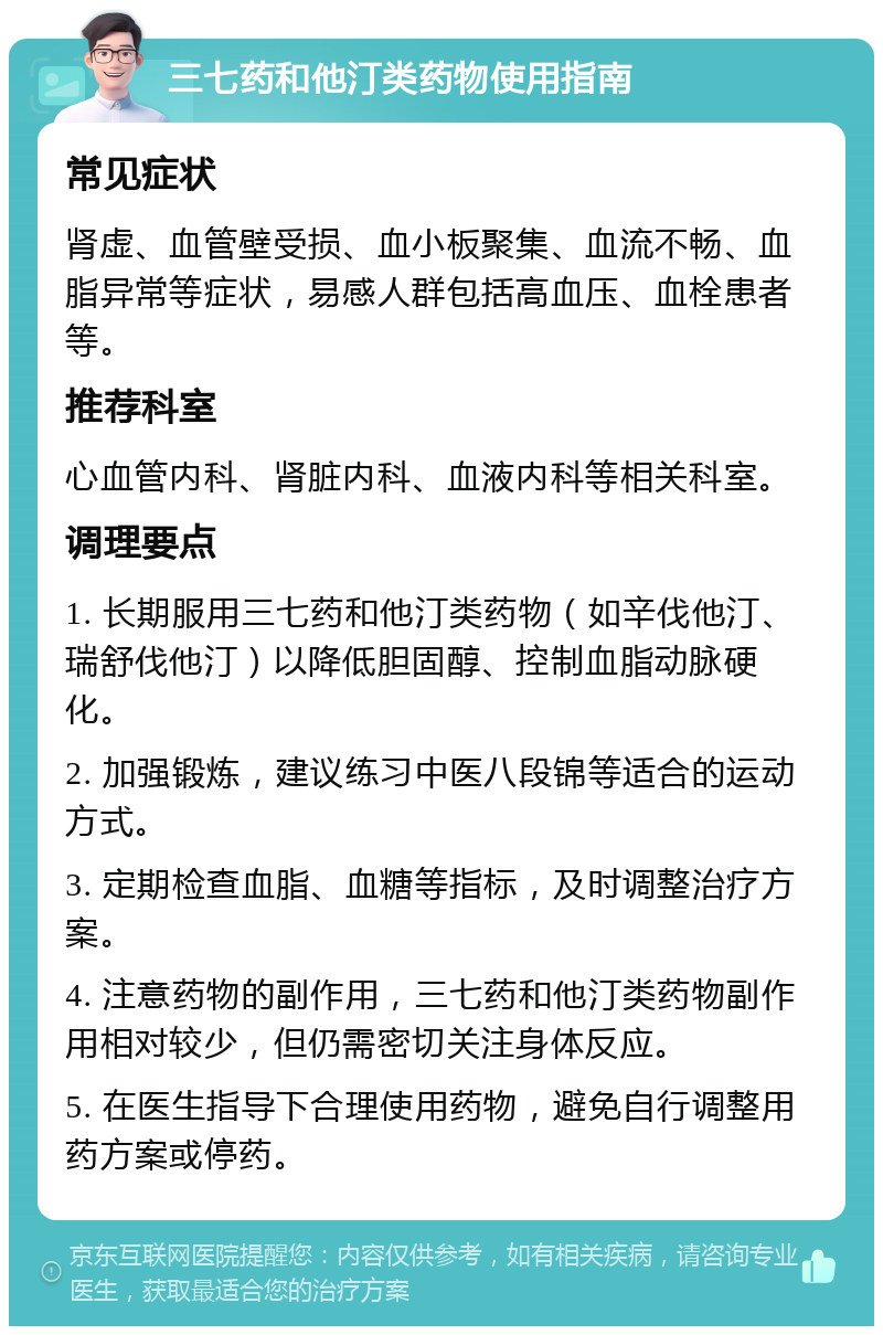 三七药和他汀类药物使用指南 常见症状 肾虚、血管壁受损、血小板聚集、血流不畅、血脂异常等症状，易感人群包括高血压、血栓患者等。 推荐科室 心血管内科、肾脏内科、血液内科等相关科室。 调理要点 1. 长期服用三七药和他汀类药物（如辛伐他汀、瑞舒伐他汀）以降低胆固醇、控制血脂动脉硬化。 2. 加强锻炼，建议练习中医八段锦等适合的运动方式。 3. 定期检查血脂、血糖等指标，及时调整治疗方案。 4. 注意药物的副作用，三七药和他汀类药物副作用相对较少，但仍需密切关注身体反应。 5. 在医生指导下合理使用药物，避免自行调整用药方案或停药。