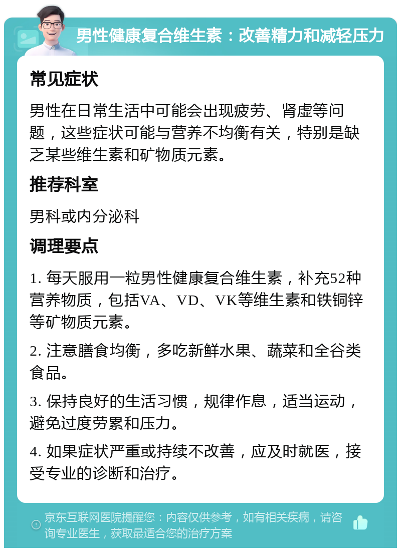 男性健康复合维生素：改善精力和减轻压力 常见症状 男性在日常生活中可能会出现疲劳、肾虚等问题，这些症状可能与营养不均衡有关，特别是缺乏某些维生素和矿物质元素。 推荐科室 男科或内分泌科 调理要点 1. 每天服用一粒男性健康复合维生素，补充52种营养物质，包括VA、VD、VK等维生素和铁铜锌等矿物质元素。 2. 注意膳食均衡，多吃新鲜水果、蔬菜和全谷类食品。 3. 保持良好的生活习惯，规律作息，适当运动，避免过度劳累和压力。 4. 如果症状严重或持续不改善，应及时就医，接受专业的诊断和治疗。