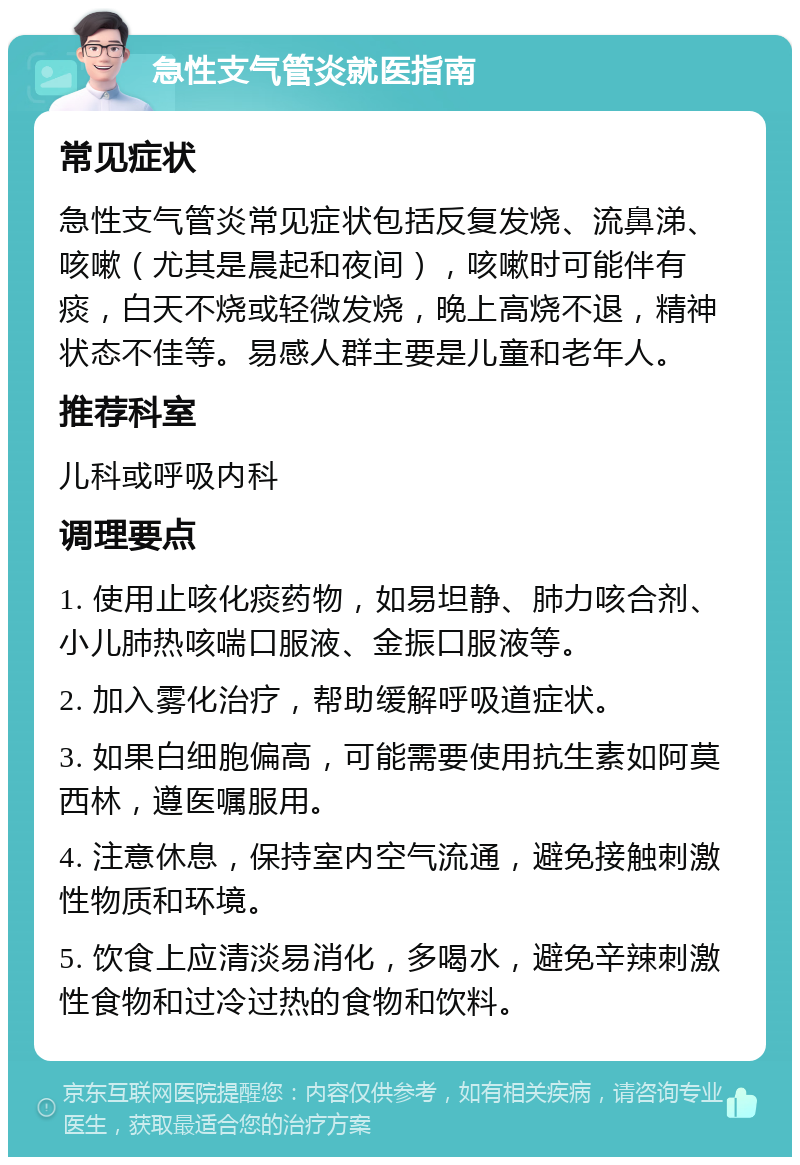 急性支气管炎就医指南 常见症状 急性支气管炎常见症状包括反复发烧、流鼻涕、咳嗽（尤其是晨起和夜间），咳嗽时可能伴有痰，白天不烧或轻微发烧，晚上高烧不退，精神状态不佳等。易感人群主要是儿童和老年人。 推荐科室 儿科或呼吸内科 调理要点 1. 使用止咳化痰药物，如易坦静、肺力咳合剂、小儿肺热咳喘口服液、金振口服液等。 2. 加入雾化治疗，帮助缓解呼吸道症状。 3. 如果白细胞偏高，可能需要使用抗生素如阿莫西林，遵医嘱服用。 4. 注意休息，保持室内空气流通，避免接触刺激性物质和环境。 5. 饮食上应清淡易消化，多喝水，避免辛辣刺激性食物和过冷过热的食物和饮料。