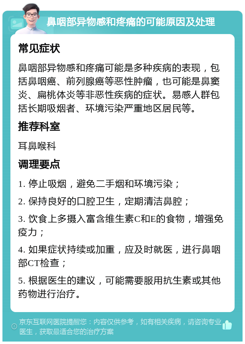 鼻咽部异物感和疼痛的可能原因及处理 常见症状 鼻咽部异物感和疼痛可能是多种疾病的表现，包括鼻咽癌、前列腺癌等恶性肿瘤，也可能是鼻窦炎、扁桃体炎等非恶性疾病的症状。易感人群包括长期吸烟者、环境污染严重地区居民等。 推荐科室 耳鼻喉科 调理要点 1. 停止吸烟，避免二手烟和环境污染； 2. 保持良好的口腔卫生，定期清洁鼻腔； 3. 饮食上多摄入富含维生素C和E的食物，增强免疫力； 4. 如果症状持续或加重，应及时就医，进行鼻咽部CT检查； 5. 根据医生的建议，可能需要服用抗生素或其他药物进行治疗。