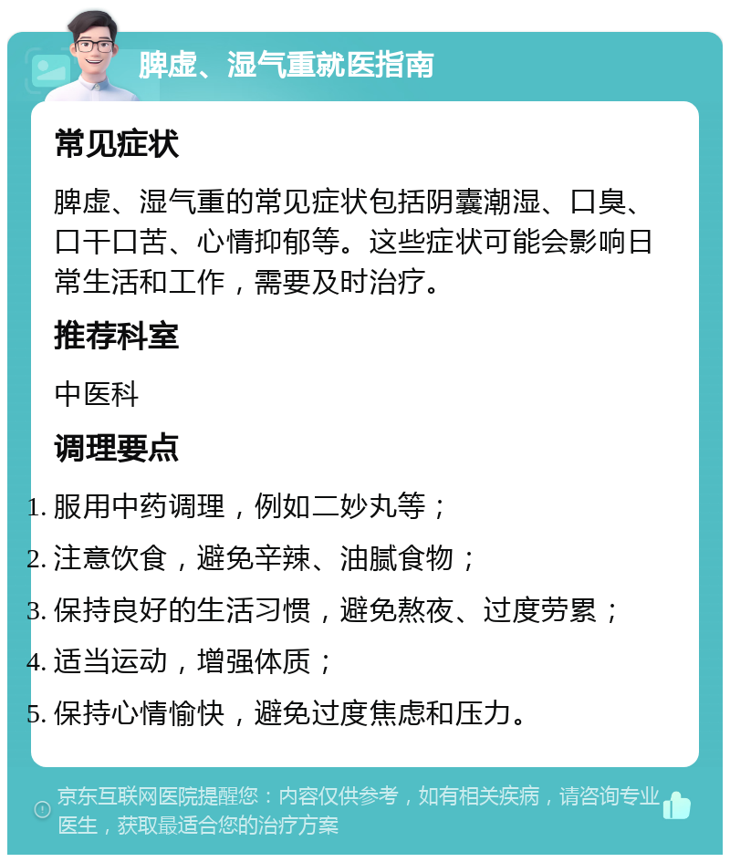 脾虚、湿气重就医指南 常见症状 脾虚、湿气重的常见症状包括阴囊潮湿、口臭、口干口苦、心情抑郁等。这些症状可能会影响日常生活和工作，需要及时治疗。 推荐科室 中医科 调理要点 服用中药调理，例如二妙丸等； 注意饮食，避免辛辣、油腻食物； 保持良好的生活习惯，避免熬夜、过度劳累； 适当运动，增强体质； 保持心情愉快，避免过度焦虑和压力。