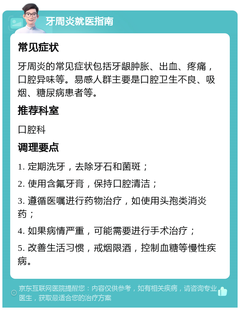 牙周炎就医指南 常见症状 牙周炎的常见症状包括牙龈肿胀、出血、疼痛，口腔异味等。易感人群主要是口腔卫生不良、吸烟、糖尿病患者等。 推荐科室 口腔科 调理要点 1. 定期洗牙，去除牙石和菌斑； 2. 使用含氟牙膏，保持口腔清洁； 3. 遵循医嘱进行药物治疗，如使用头孢类消炎药； 4. 如果病情严重，可能需要进行手术治疗； 5. 改善生活习惯，戒烟限酒，控制血糖等慢性疾病。